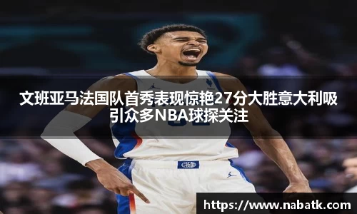 文班亚马法国队首秀表现惊艳27分大胜意大利吸引众多NBA球探关注